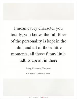 I mean every character you totally, you know, the full fiber of the personality is kept in the film, and all of those little moments, all those funny little tidbits are all in there Picture Quote #1