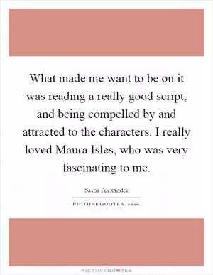 What made me want to be on it was reading a really good script, and being compelled by and attracted to the characters. I really loved Maura Isles, who was very fascinating to me Picture Quote #1