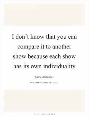 I don’t know that you can compare it to another show because each show has its own individuality Picture Quote #1