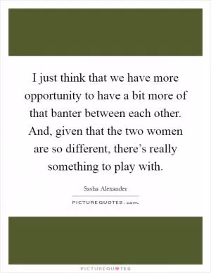 I just think that we have more opportunity to have a bit more of that banter between each other. And, given that the two women are so different, there’s really something to play with Picture Quote #1