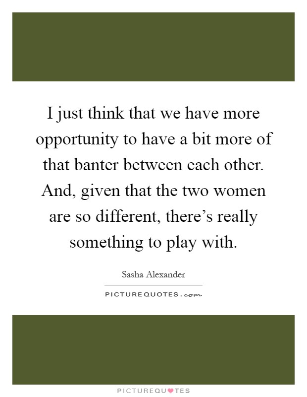 I just think that we have more opportunity to have a bit more of that banter between each other. And, given that the two women are so different, there's really something to play with Picture Quote #1
