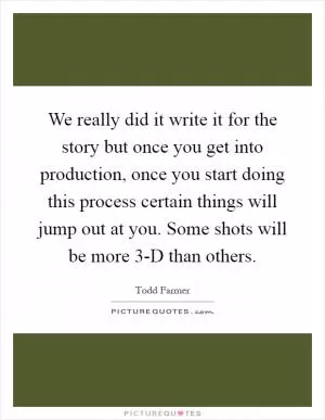We really did it write it for the story but once you get into production, once you start doing this process certain things will jump out at you. Some shots will be more 3-D than others Picture Quote #1