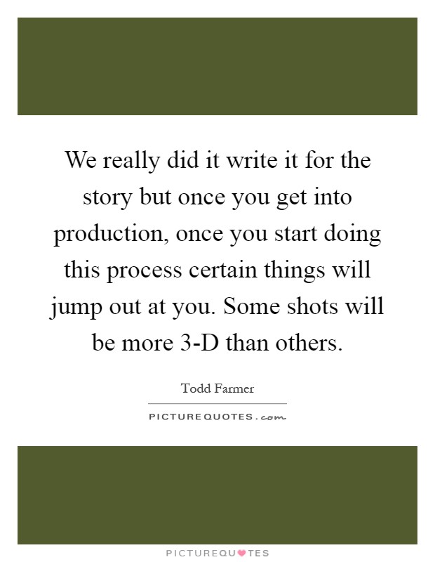 We really did it write it for the story but once you get into production, once you start doing this process certain things will jump out at you. Some shots will be more 3-D than others Picture Quote #1