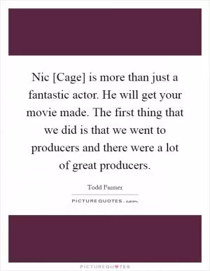 Nic [Cage] is more than just a fantastic actor. He will get your movie made. The first thing that we did is that we went to producers and there were a lot of great producers Picture Quote #1