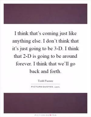 I think that’s coming just like anything else. I don’t think that it’s just going to be 3-D. I think that 2-D is going to be around forever. I think that we’ll go back and forth Picture Quote #1