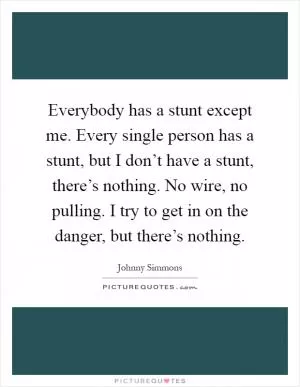 Everybody has a stunt except me. Every single person has a stunt, but I don’t have a stunt, there’s nothing. No wire, no pulling. I try to get in on the danger, but there’s nothing Picture Quote #1