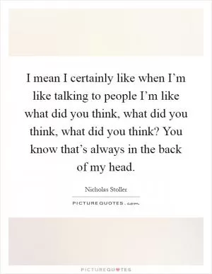 I mean I certainly like when I’m like talking to people I’m like what did you think, what did you think, what did you think? You know that’s always in the back of my head Picture Quote #1