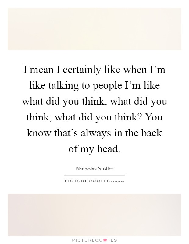 I mean I certainly like when I'm like talking to people I'm like what did you think, what did you think, what did you think? You know that's always in the back of my head Picture Quote #1