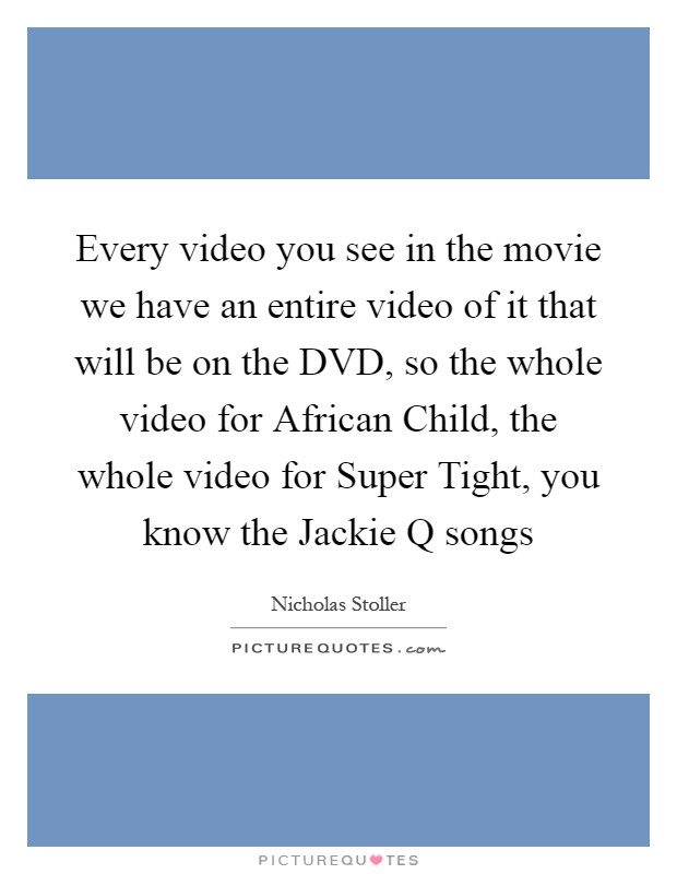 Every video you see in the movie we have an entire video of it that will be on the DVD, so the whole video for African Child, the whole video for Super Tight, you know the Jackie Q songs Picture Quote #1