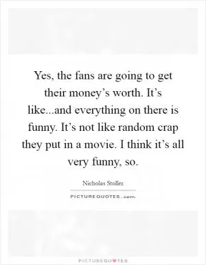Yes, the fans are going to get their money’s worth. It’s like...and everything on there is funny. It’s not like random crap they put in a movie. I think it’s all very funny, so Picture Quote #1