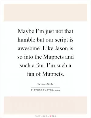 Maybe I’m just not that humble but our script is awesome. Like Jason is so into the Muppets and such a fan. I’m such a fan of Muppets Picture Quote #1