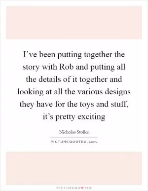 I’ve been putting together the story with Rob and putting all the details of it together and looking at all the various designs they have for the toys and stuff, it’s pretty exciting Picture Quote #1