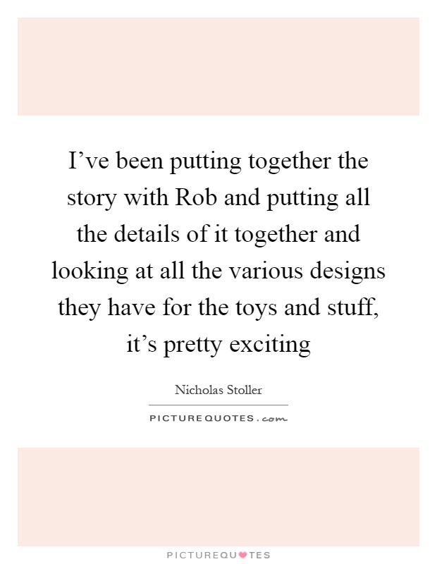 I've been putting together the story with Rob and putting all the details of it together and looking at all the various designs they have for the toys and stuff, it's pretty exciting Picture Quote #1
