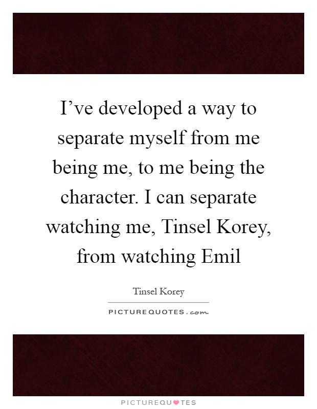 I've developed a way to separate myself from me being me, to me being the character. I can separate watching me, Tinsel Korey, from watching Emil Picture Quote #1