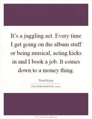 It’s a juggling act. Every time I get going on the album stuff or being musical, acting kicks in and I book a job. It comes down to a money thing Picture Quote #1