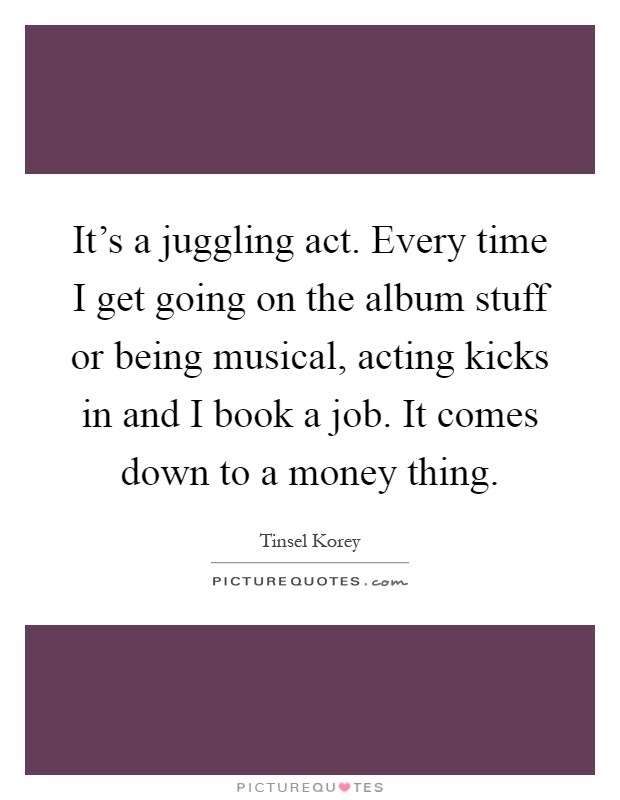 It's a juggling act. Every time I get going on the album stuff or being musical, acting kicks in and I book a job. It comes down to a money thing Picture Quote #1