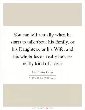 You can tell actually when he starts to talk about his family, or his Daughters, or his Wife, and his whole face - really he’s so really kind of a dear Picture Quote #1