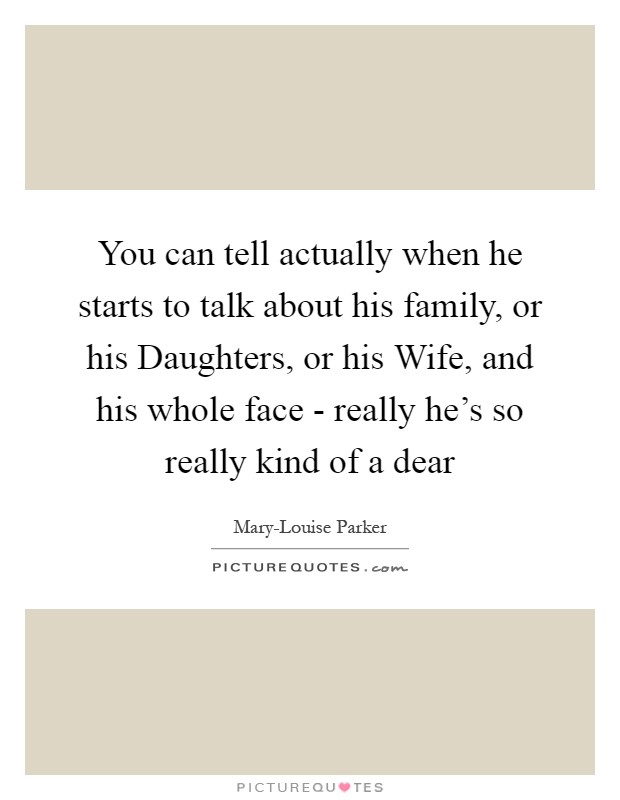 You can tell actually when he starts to talk about his family, or his Daughters, or his Wife, and his whole face - really he's so really kind of a dear Picture Quote #1