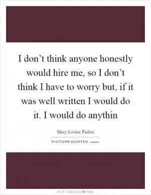 I don’t think anyone honestly would hire me, so I don’t think I have to worry but, if it was well written I would do it. I would do anythin Picture Quote #1