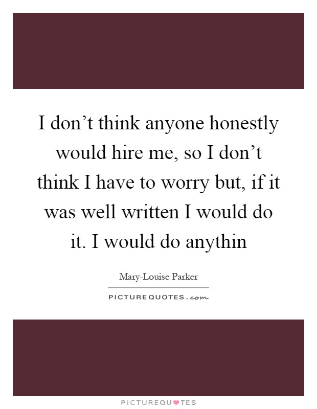 I don't think anyone honestly would hire me, so I don't think I have to worry but, if it was well written I would do it. I would do anythin Picture Quote #1