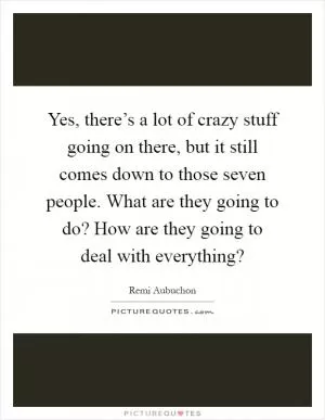 Yes, there’s a lot of crazy stuff going on there, but it still comes down to those seven people. What are they going to do? How are they going to deal with everything? Picture Quote #1