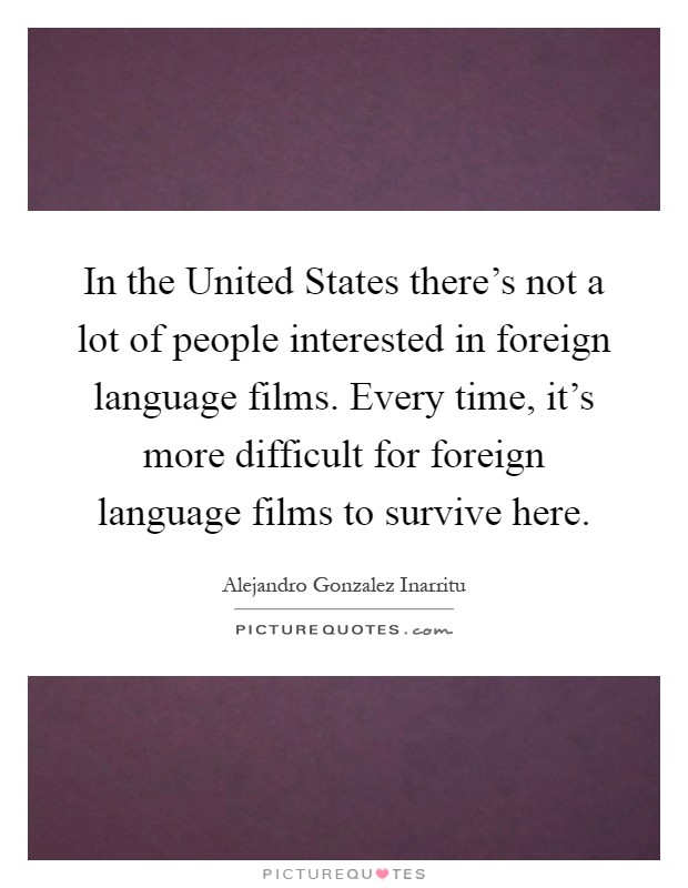 In the United States there's not a lot of people interested in foreign language films. Every time, it's more difficult for foreign language films to survive here Picture Quote #1