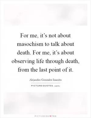 For me, it’s not about masochism to talk about death. For me, it’s about observing life through death, from the last point of it Picture Quote #1