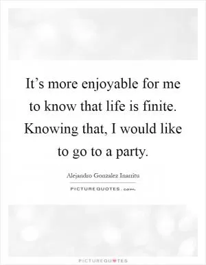It’s more enjoyable for me to know that life is finite. Knowing that, I would like to go to a party Picture Quote #1