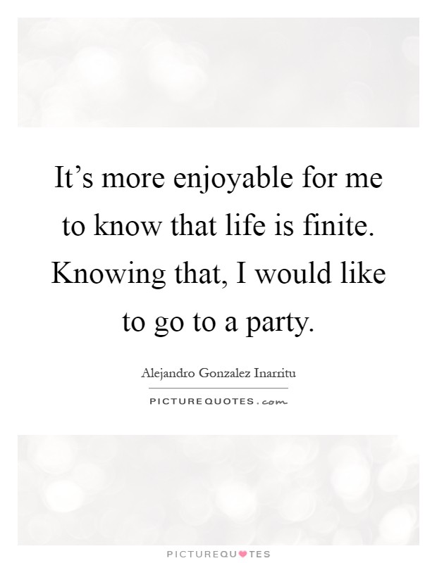 It's more enjoyable for me to know that life is finite. Knowing that, I would like to go to a party Picture Quote #1