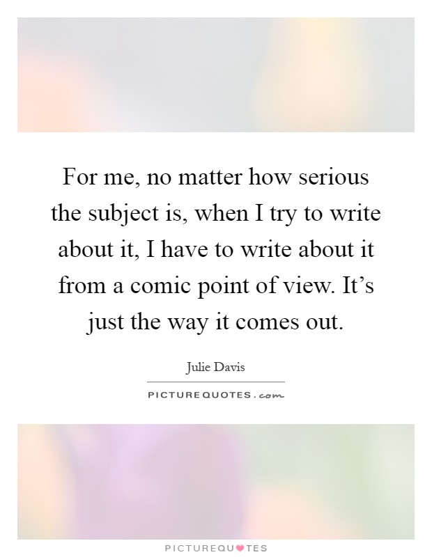 For me, no matter how serious the subject is, when I try to write about it, I have to write about it from a comic point of view. It's just the way it comes out Picture Quote #1
