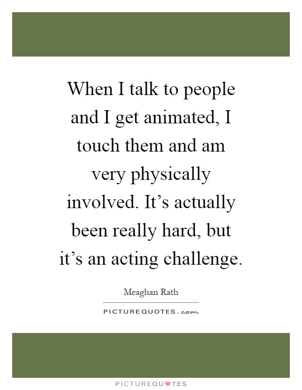 When I talk to people and I get animated, I touch them and am very physically involved. It's actually been really hard, but it's an acting challenge Picture Quote #1