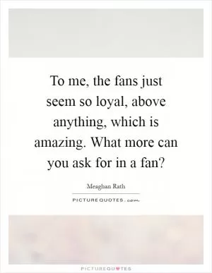 To me, the fans just seem so loyal, above anything, which is amazing. What more can you ask for in a fan? Picture Quote #1