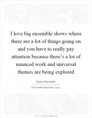 I love big ensemble shows where there are a lot of things going on and you have to really pay attention because there’s a lot of nuanced work and universal themes are being explored Picture Quote #1