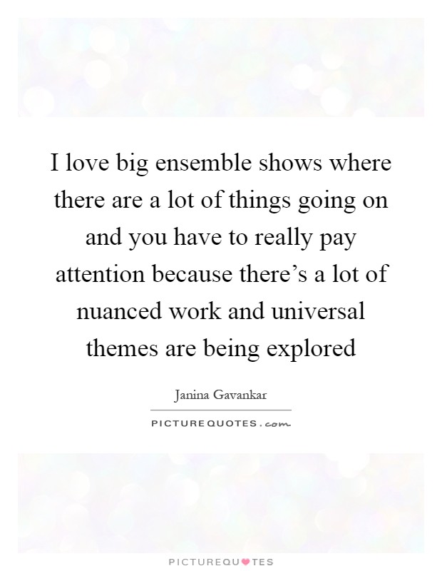 I love big ensemble shows where there are a lot of things going on and you have to really pay attention because there's a lot of nuanced work and universal themes are being explored Picture Quote #1