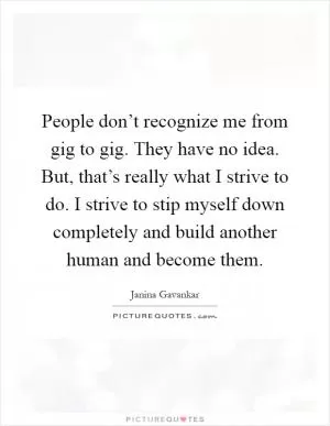 People don’t recognize me from gig to gig. They have no idea. But, that’s really what I strive to do. I strive to stip myself down completely and build another human and become them Picture Quote #1