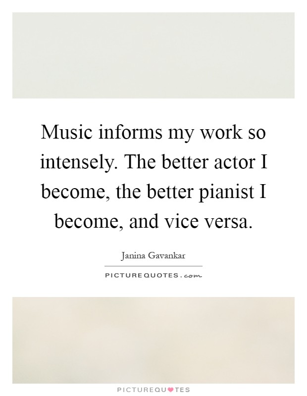 Music informs my work so intensely. The better actor I become, the better pianist I become, and vice versa Picture Quote #1