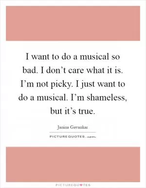 I want to do a musical so bad. I don’t care what it is. I’m not picky. I just want to do a musical. I’m shameless, but it’s true Picture Quote #1