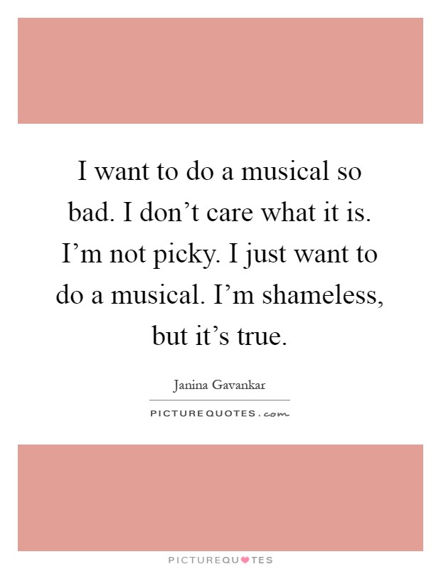 I want to do a musical so bad. I don't care what it is. I'm not picky. I just want to do a musical. I'm shameless, but it's true Picture Quote #1