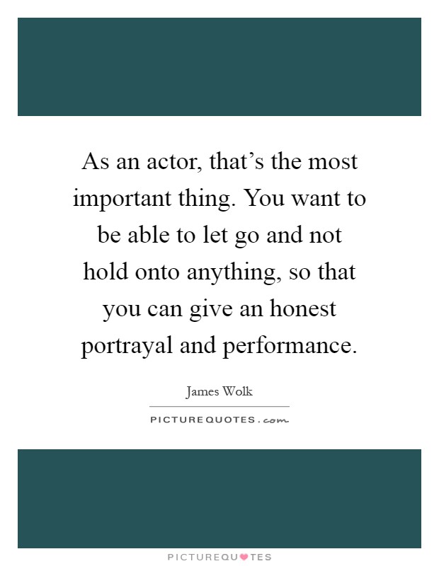 As an actor, that's the most important thing. You want to be able to let go and not hold onto anything, so that you can give an honest portrayal and performance Picture Quote #1