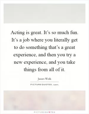Acting is great. It’s so much fun. It’s a job where you literally get to do something that’s a great experience, and then you try a new experience, and you take things from all of it Picture Quote #1