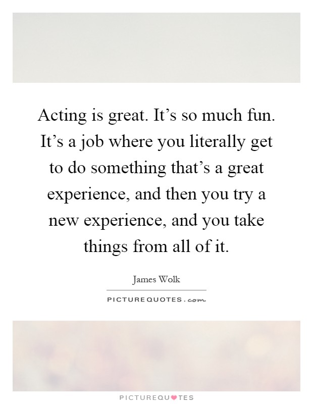 Acting is great. It's so much fun. It's a job where you literally get to do something that's a great experience, and then you try a new experience, and you take things from all of it Picture Quote #1