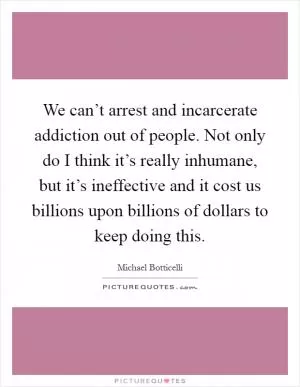 We can’t arrest and incarcerate addiction out of people. Not only do I think it’s really inhumane, but it’s ineffective and it cost us billions upon billions of dollars to keep doing this Picture Quote #1