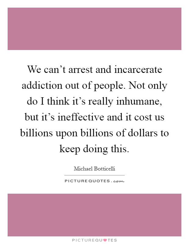 We can't arrest and incarcerate addiction out of people. Not only do I think it's really inhumane, but it's ineffective and it cost us billions upon billions of dollars to keep doing this Picture Quote #1