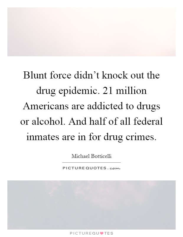 Blunt force didn't knock out the drug epidemic. 21 million Americans are addicted to drugs or alcohol. And half of all federal inmates are in for drug crimes Picture Quote #1
