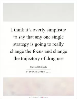 I think it’s overly simplistic to say that any one single strategy is going to really change the focus and change the trajectory of drug use Picture Quote #1