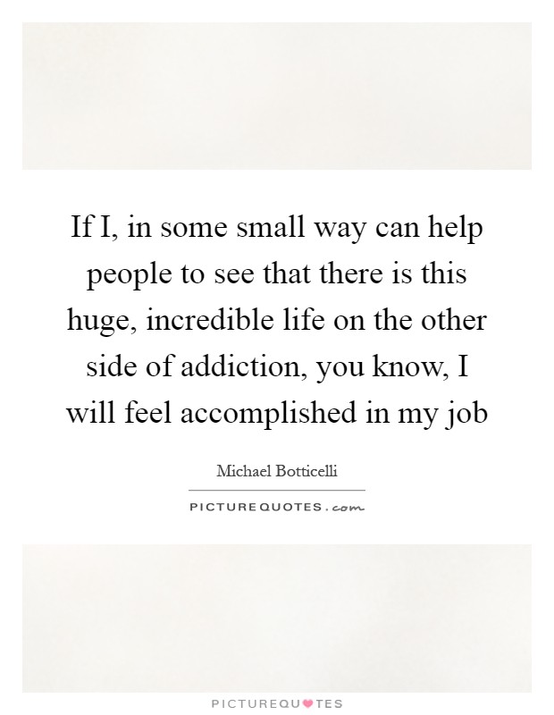If I, in some small way can help people to see that there is this huge, incredible life on the other side of addiction, you know, I will feel accomplished in my job Picture Quote #1