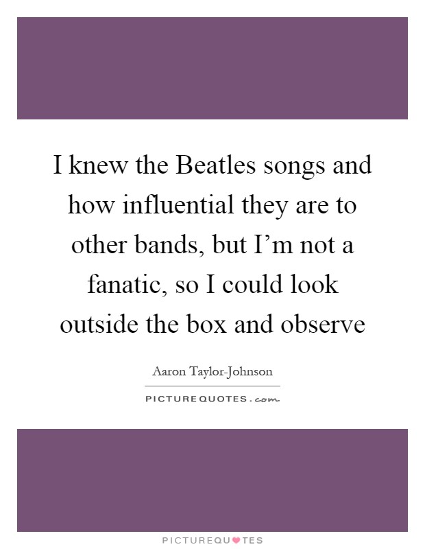 I knew the Beatles songs and how influential they are to other bands, but I'm not a fanatic, so I could look outside the box and observe Picture Quote #1