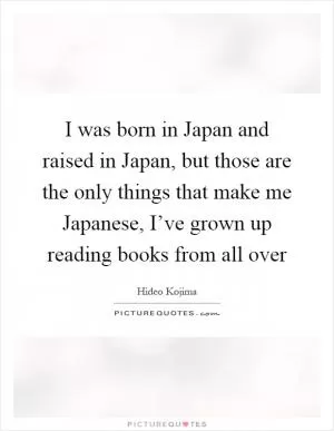I was born in Japan and raised in Japan, but those are the only things that make me Japanese, I’ve grown up reading books from all over Picture Quote #1