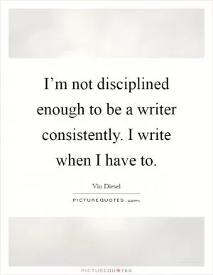 I’m not disciplined enough to be a writer consistently. I write when I have to Picture Quote #1