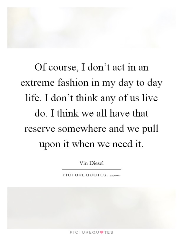Of course, I don't act in an extreme fashion in my day to day life. I don't think any of us live do. I think we all have that reserve somewhere and we pull upon it when we need it Picture Quote #1